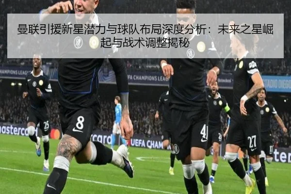 曼联引援新星潜力与球队布局深度分析：未来之星崛起与战术调整揭秘